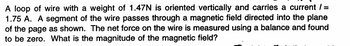 A loop of wire with a weight of 1.47N is oriented vertically and carries a current / =
1.75 A. A segment of the wire passes through a magnetic field directed into the plane
of the page as shown. The net force on the wire is measured using a balance and found
to be zero. What is the magnitude of the magnetic field?