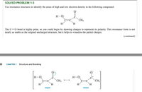 SOLVED PROBLEM 1-5
Use resonance structures to identify the areas of high and low electron density in the following compound:
H-Ö:
CH3
H
`H.
The C=0 bond is highly polar, so you could begin by showing charges to represent its polarity. This resonance form is not
nearly as stable as the original uncharged structure, but it helps to visualize the partial charges.
(сontinued)
22
Structure and Bonding
CHAPTER 1
:ö:
H-Ö:
C=C
H-Ö:
CH3
`H.
CH3
H
H.
H
major
minor
