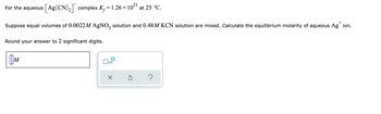 ### Equilibrium Calculation for [Ag(CN)₂]⁻ Complex

**Problem Statement:**
- For the aqueous \( [\text{Ag}(\text{CN})_2]^{-} \) complex, the formation constant \( K_f = 1.26 \times 10^{21} \) at 25 °C.
- Suppose equal volumes of 0.0022 M AgNO₃ solution and 0.48 M KCN solution are mixed. Calculate the equilibrium molarity of aqueous \( \text{Ag}^+ \) ion.
- Round your answer to 2 significant digits.

**Answer Format:**
- The answer should be provided in molarity (M).

**Diagram Explanation:**
The image contains a rectangular box where the equilibrium molarity of \( \text{Ag}^+ \) ion should be entered. Next to it, there is a small control panel with options to input the response, such as multiplication by 10, a check mark, and a help button.

This setup appears to be from an online educational platform, where students can input their calculated answer and possibly access hints or verify their response.

### Detailed Steps for Solving the Problem:
1. **Mixing Solutions:**
   - Initial concentration of AgNO₃ = 0.0022 M
   - Initial concentration of KCN = 0.48 M
   - When mixed, the concentration of each will halve due to equal volumes mixed:
     - \([ \text{Ag}^+ ]_{\text{initial}} = \frac{0.0022 \text{ M}}{2} = 0.0011 \text{ M}\)
     - \([ \text{CN}^- ]_{\text{initial}} = \frac{0.48 \text{ M}}{2} = 0.24 \text{ M}\)

2. **Formation of Complex Ion:**
   - The reaction for the formation of the complex:
     \[ \text{Ag}^+ + 2 \text{CN}^- \leftrightharpoons [ \text{Ag}(\text{CN})_2 ]^- \]
   - The formation constant expression:
     \[ K_f = \frac{[ \text{Ag}(\text{CN})_2^- ]}{[\text{Ag}^+ ][ \text{CN}^- ]^