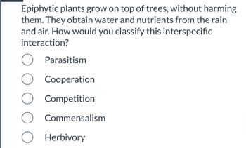 Epiphytic plants grow on top of trees, without harming
them. They obtain water and nutrients from the rain
and air. How would you classify this interspecific
interaction?
O Parasitism
O Cooperation
Competition
O Commensalism
O Herbivory