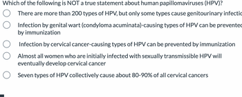 Which of the following is NOT a true statement about human papillomaviruses (HPV)?
There are more than 200 types of HPV, but only some types cause genitourinary infectio
Infection by genital wart (condyloma acuminata)-causing types of HPV can be prevented
by immunization
Infection by cervical cancer-causing types of HPV can be prevented by immunization
Almost all women who are initially infected with sexually transmissible HPV will
eventually develop cervical cancer
Seven types of HPV collectively cause about 80-90% of all cervical cancers