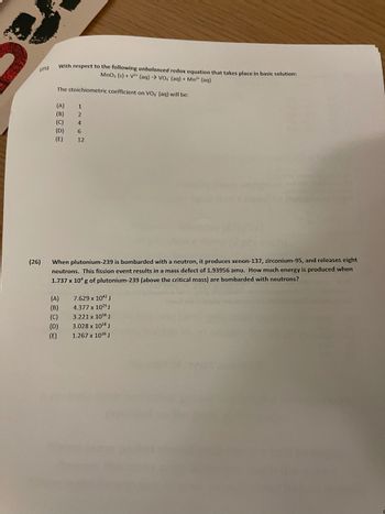 ### Redox and Nuclear Chemistry Problems

#### Question 25
With respect to the following unbalanced redox equation that takes place in basic solution:

\[ \text{MnO}_2(s) + \text{V}^{2+}(aq) \rightarrow \text{VO}_3^{-}(aq) + \text{Mn}^{2+}(aq) \]

The stoichiometric coefficient on VO₃⁻ (aq) will be:
- (A) 1
- (B) 2
- (C) 4
- (D) 6
- (E) 12

#### Question 26
When plutonium-239 is bombarded with a neutron, it produces xenon-137, zirconium-95, and releases eight neutrons. This fission event results in a mass defect of 1.93956 amu. How much energy is produced when 1.737 x 10⁴ g of plutonium-239 (above the critical mass) are bombarded with neutrons?
- (A) 7.629 x 10²⁴ J
- (B) 4.377 x 10²⁵ J
- (C) 3.221 x 10¹⁶ J
- (D) 3.028 x 10²⁸ J
- (E) 1.267 x 10¹⁶ J