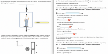 1. An elevator shown below filled with passengers has a mass of 1.7 10³ kg. The elevator does motions
(a) through (c) in succession.
T
y
L.
X
meg
For each of the parts below draw a free body diagram of the elevator in your notebook for each of
the parts (a) to (c). Draw the acceleration and velocity vectors in the boxes. For each part, are the
vectors for tension in the string and weight of the elevator of equal lengths or unequal lengths.
Owe back...
m₁
E
5 A
V
(a) The elevator accelerates upward from rest at a rate of 1.4
quantities are correct to 3 significant figures.
(i) Newton's Second Law in the y-direction can be written as:
Instruction: If a is the magnitude of the acceleration, pick "1" if the acceleration is upwards,
pick "-1" if the acceleration is downwards, and pick "0" if there is no acceleration.
✓x mea
ΣF=T-m₂g=
(ii) Calculate the tension in the cable supporting the elevator.
Enter to 3 significant figures
T=
N
(iii) How high has the elevator moved during this time?
Enter to 3 significant figures
Ay=
(iv) Calculate the velocity of the elevator after this time.
Enter to 3 significant figures
v(t = 1.5 s) =
m
m
S
for 1.5 s. Assume that all
(b) The elevator continues upward at constant velocity for 8.15 s. Assume that all quantities are
correct to 3 significant figures.
(i) Newton's Law in the y-direction can be written as:
Instruction: If a is the magnitude of the acceleration, pick "1" if the acceleration is upwards,
pick "-1" if the acceleration is downwards, and pick "0" if there is no acceleration.
x mea
ΣF₁=T-meg=
y
(ii) Calculate the tension in the cable supporting the elevator.
Enter to 3 significant figures