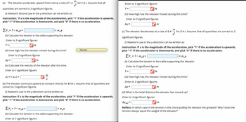 (a) The elevator accelerates upward from rest at a rate of 1.4
ΣF₁=T-meg=
(ii) Calculate the tension in the cable supporting the elevator.
Enter to 3 significant figures
T=
✔N
quantities are correct to 3 significant figures.
(i) Newton's Second Law in the y-direction can be written as:
Instruction: If a is the magnitude of the acceleration, pick "1" if the acceleration is upwards,
pick "-1" if the acceleration is downwards, and pick "0" if there is no acceleration.
(iii) How high has the elevator moved during this time?
Enter to 3 significant figures
Ay=
(iv) Calculate the velocity of the elevator after this time.
Enter to 3 significant figures
v(t = 1.5 s) =
m
vxmea
m
S
m
for 1.5 s. Assume that all
x mea
ΣF₁=T-m₂g=
(ii) Calculate the tension in the cable supporting the elevator.
Enter to 3 significant figures
Owe back...
(b) The elevator continues upward at constant velocity for 8.15 s. Assume that all quantities are
correct to 3 significant figures.
(i) Newton's Law in the y-direction can be written as:
Instruction: If a is the magnitude of the acceleration, pick "1" if the acceleration is upwards,
pick "-1" if the acceleration is downwards, and pick "0" if there is no acceleration.
Enter to 3 significant figures
T=
N
(iii) How high has the elevator moved during this time?
Enter to 3 significant figures
Ay=
✔m
m
(c) The elevator decelerates at a rate of 0.4 for 3.4 s. Assume that all quantities are correct to 3
s²
significant figures.
(i) Newton's Law in the y-direction can be written as:
Instruction: If a is the magnitude of the acceleration, pick "1" if the acceleration is upwards,
pick "-1" if the acceleration is downwards, and pick "0" if there is no acceleration.
vxmea
ΣF₁=T-meg=
(ii) Calculate the tension in the cable supporting the elevator.
Enter to 3 significant figures
T=
N
(iii) How high has the elevator moved during this time?
Enter to 3 significant figures
Ay=
✔m
(d) What is the total distance the elevator has moved up?
Enter to 3 significant figures
Ay net
=
m
Reflect: In which case is the tension in the chord pulling the elevator the greatest? Why? Does the
tension always equal the weight of the elevator?