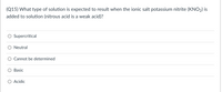 (Q15) What type of solution is expected to result when the ionic salt potassium nitrite (KNO2) is
added to solution (nitrous acid is a weak acid)?
Supercritical
Neutral
Cannot be determined
Basic
O Acidic
