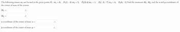 The following masses m, are located at the given points P₁ : m₁ = 6, P₁(1, −2) m₂ = 5, P₂(3, 4) m3 = 1, P3(−3,−7) m₁ = 4, P₁(6,−1) Find the moments Mx, My, and the x and y-coordinates of
the center of mass of the system.
Mx
My
=
=
I-
▶
x-coordinate of the center of mass: x =
y-coordinate of the center of mass: y =
B
▶