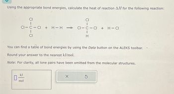 Using the appropriate bond energies, calculate the heat of reaction AH for the following reaction:
CI
CI
I
CI-C-CI + H-H
CI-C CI + H-CI
I
H
You can find a table of bond energies by using the Data button on the ALEKS toolbar.
Round your answer to the nearest kJ/mol.
Note: For clarity, all lone pairs have been omitted from the molecular structures.
☐
kJ
mol