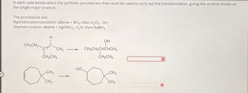 In each case below select the synthetic procedure/s that could be used to carry out the transformation, giving the alcohol shown as
the single major product.
The procedures are:
Hydroboration/oxidation: alkene + BH3; then H2O2, OH.
Oxymercuration: alkene + Hg(OAc)2, H₂O; then NaBH4
H
CH3CH2
CH3
CH2CH3
OH
CH3CH2CHCHCH3
CH2CH3
HO.
CH3
CH3
CH3
CH3-