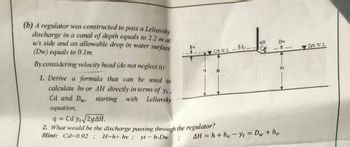 (b) A regulator was constructed to pass a Leliavsky
discharge in a canal of depth equals to 2.2 m at
u/s side and an allowable drop in water surface
(Dw) equals to 0.1m.
By considering velocity head (do not neglect it):
1. Derive a formula that can be used to
calculate hy or AH directly in terms of yt
Cd and Dw,
equation,
starting with Leliavsky
q= Cd y√√2gAH.
2. What would be the discharge passing through the regulator?
Hint: Cd-0.92; H-h+ hv; yt-h-Dw
US WL
ΔΗ
Dw
E.L.
-
AH=h+h, yt = Dw + hv
yt
D/S W.L.