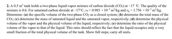 2. A 0.5 m³ tank holds a two-phase liquid-vapor mixture of carbon dioxide (CO₂) at -17 °C. The quality of the
mixture is 0.6. For saturated carbon dioxide at −17°C, vƒ= 0.983 × 10¯³ m³/kg and vg = 1.756 × 10-² m³/kg.
Determine: (a) the specific volume of the two-phase CO2 as a closed system; (b) determine the total mass of the
CO2; (c) determine the mass of saturated liquid and the saturated vapor, respectively; (d) determine the physical
volume of the vapor and the physical volume of the liquid, respectively; (e) determine the ratio of the physical
volume of the vapor to that of the liquid. This ratio should reflect the fact that the liquid occupies only a very
small fraction of the total physical volume of the tank. Show full steps; carry all units.