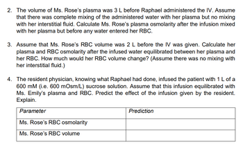 2. The volume of Ms. Rose's plasma was 3 L before Raphael administered the IV. Assume
that there was complete mixing of the administered water with her plasma but no mixing
with her interstitial fluid. Calculate Ms. Rose's plasma osmolarity after the infusion mixed
with her plasma but before any water entered her RBC.
3. Assume that Ms. Rose's RBC volume was 2 L before the IV was given. Calculate her
plasma and RBC osmolarity after the infused water equilibrated between her plasma and
her RBC. How much would her RBC volume change? (Assume there was no mixing with
her interstitial fluid.)
4. The resident physician, knowing what Raphael had done, infused the patient with 1 L of a
600 mM (i.e. 600 mOsm/L) sucrose solution. Assume that this infusion equilibrated with
Ms. Emily's plasma and RBC. Predict the effect of the infusion given by the resident.
Explain.
Parameter
Ms. Rose's RBC osmolarity
Ms. Rose's RBC volume
Prediction