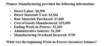 Pioneer Manufacturing provided the following information:
⚫ Direct Labor: $8,500
⚫ Direct Materials Used: $3,500
⚫ Raw Materials Purchased: $7,000
•
•
Cost of Goods Manufactured: $25,000
Ending Work-in-Process: $2,200
Administrative Salaries: $1,200
⚫ Manufacturing Overhead Incurred: $750
What was the beginning Work-in-Process inventory balance?