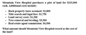 Mountain View Hospital purchases a plot of land for $225,000
cash. Additional costs include:
⚫ Back property taxes assumed: $2,800
⚫ Title search and legal fees: $1,750
⚫ Land survey costs: $1,200
⚫ Tree removal and leveling: $3,500
⚫ Real estate agent commission: $4,500
What amount should Mountain View Hospital record as the cost of
the land?