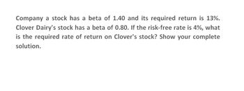 Company a stock has a beta of 1.40 and its required return is 13%.
Clover Dairy's stock has a beta of 0.80. If the risk-free rate is 4%, what
is the required rate of return on Clover's stock? Show your complete
solution.