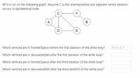 BFS is run on the following graph. Assume C is the starting vertex and adjacent vertex iteration
occurs in alphabetical order.
F
А
В
D
E
Which vertices are in frontierQueue before the first iteration of the while loop?
Ex: A, В, С
Which vertices are in discoveredSet after the first iteration of the while loop?
Which vertices are in frontierQueue after the third iteration of the while loop?
Which vertices are in discoveredSet after the third iteration of the while loop?
