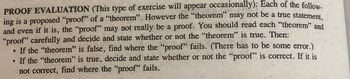 **Proof Evaluation**

(This type of exercise will appear occasionally): Each of the following is a proposed "proof" of a "theorem". However, the "theorem" may not be a true statement, and even if it is, the "proof" may not really be a proof. You should read each "theorem" and "proof" carefully and decide and state whether or not the "theorem" is true. Then:

- If the "theorem" is false, find where the "proof" fails. (There has to be some error.)
- If the "theorem" is true, decide and state whether or not the "proof" is correct. If it is not correct, find where the "proof" fails.