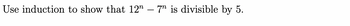 Use induction to show that 12 -7 is divisible by 5.