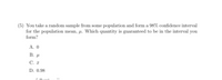 (5) You take a random sample from some population and form a 98% confidence interval
for the population mean, a. Which quantity is guaranteed to be in the interval you
form?
A. 0
B. u
C.
D. 0.98
