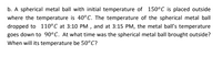 b. A spherical metal ball with initial temperature of 150°C is placed outside
where the temperature is 40°C. The temperature of the spherical metal ball
dropped to 110°C at 3:10 PM , and at 3:15 PM, the metal ball's temperature
goes down to 90°C. At what time was the spherical metal ball brought outside?
When will its temperature be 50°C?
