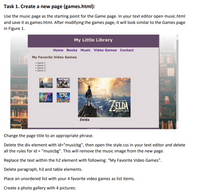 Task 1. Create a new page (games.html):
Use the music page as the starting point for the Game page. In your text editor open music.html
and save it as games.html. After modifying the games page, it will look similar to the Games page
in Figure 1.
My Little Library
Home Books Music Video Games Contact
My Favorite Video Games
Game 1
Game 2
• Game 3
• Game 4
FORTNITE
TETKI
THE LEGEND OF
ABLDA
BREATH WILD
Zelda
Change the page title to an appropriate phrase.
Delete the div element with id="musicbg", then open the style.css in your text editor and delete
all the rules for id = "musicbg". This will remove the music image from the new page.
Replace the text within the h2 element with following: "My Favorite Video Games".
Delete paragraph, h3 and table elements.
Place an unordered list with your 4 favorite video games as list items.
Create a photo gallery with 4 pictures:
