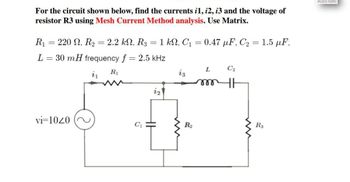 For the circuit shown below, find the currents i1, 12, 13 and the voltage of
resistor R3 using Mesh Current Method analysis. Use Matrix.
R₁ = 220, R2 = 2.2 kN, R3 = 1 kN, C₁
=
0.47 µF, C₂ = 1.5 µF,
L =
30 mH frequency f = 2.5 kHz
71
L
C2
R₁
13
m
12
vi=1020
Rs
R₂