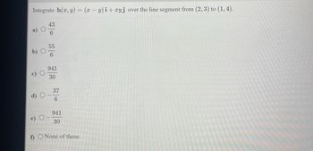 Integrate h(x, y) = (x − y)i + xyj over the line segment from (2, 3) to (1,4).
b) O
O
d)
e) O
43
6
55
6
941
30
37
6
941
30
f) O None of these.