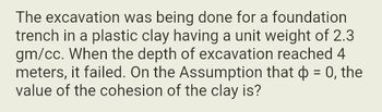 The excavation was being done for a foundation
trench in a plastic clay having a unit weight of 2.3
gm/cc. When the depth of excavation reached 4
meters, it failed. On the Assumption that ☀ = 0, the
value of the cohesion of the clay is?