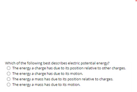 Which of the following best describes electric potential energy?
The energy a charge has due to its position relative to other charges.
The energy a charge has due to its motion.
The energy a mass has due to its position relative to charges.
The energy a mass has due to its motion.
