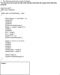 # Program Explanation and Output for Educational Website

## Task:
The following program works with a stack of integers. The task is to simulate the operations performed on the stack and determine the output produced by the program.

## Program Code:
```java
import java.util.*;
public class TestStack1
{
    public static void main(String ... args)
    {
        Stack<Integer> s = new Stack<>();
        s.push(-63);
        s.push(35);
        s.push(29);
        System.out.println(s.pop());
        Integer v = s.pop() - s.pop() % 3;
        s.push(v);
        s.push(48);
        int w = s.pop();
        int x = s.pop();
        s.push(x % w + v);
        System.out.println(s.pop());

        Integer a=-5, b=17, c=13, d=21;
        s.push(a);
        s.push(b);
        s.push(c);
        s.push(d);
        s.push(s.pop() + s.pop());
        s.push(s.pop() / s.pop());

        while(!s.empty())
        {
            System.out.println(s.pop());
        }
    }
}
```

## Explanation of the Program:
1. **Stack Initialization and Operations:**
   - A stack `s` is created and integers are pushed in the following order: `-63`, `35`, `29`.
   - The program pops and prints the top element of the stack: `29`.
   - The value `v` is calculated using the next two elements of the stack: `35 - (-63 % 3)` which results in `38`.

2. **Further Stack Manipulations:**
   - The value `38` is pushed onto the stack followed by the integer `48`.
   - The top value (`48`) is popped and stored in `w`, followed by popping the next value (`38`) into `x`.
   - The expression `x % w + v` is evaluated, resulting in `38`, which is then pushed back onto the stack.
   - The program pops and prints the top element: `38`.

3. **Second Set of Stack Operations:**
   - New integers are pushed onto the stack: `-5`, `17`, `13`, `21`.
   - The top two numbers are popped (`21` and `13`), their sum `34` is pushed onto the stack.
   - A division operation is executed