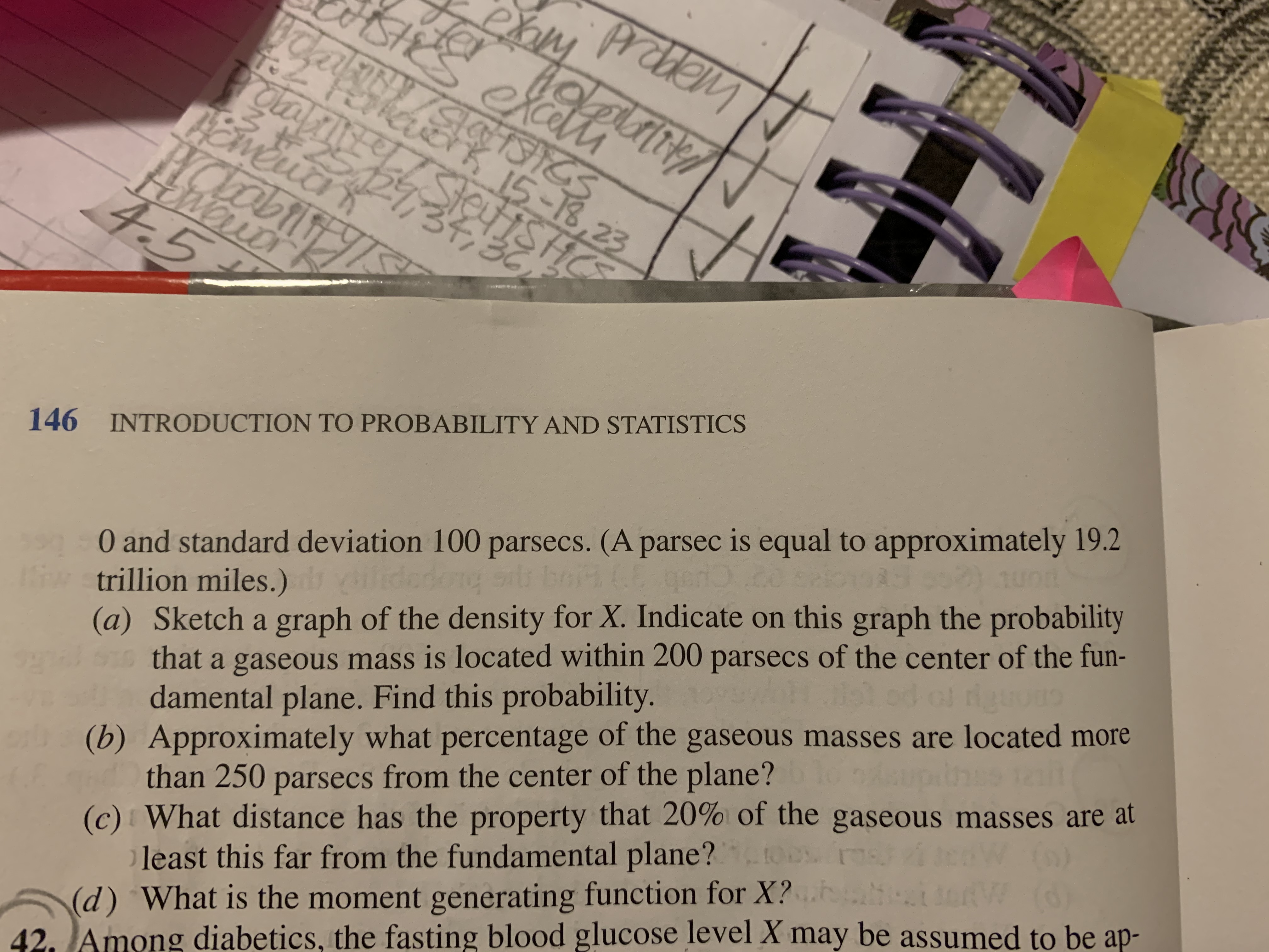 exm
Tainy/SlaTCS
Taiatk 5-18,23
rotabiinteSteISHCS
abilit
Woudr
4.5
36
00 and standard deviation 100 parsecs. (A parsec is equal to approximately 19.2
iw trillion miles.)
146 INTRODUCTION TO PROBABILITY AND STATISTICS
(a) Sketch a graph of the density for X. Indicate on this graph the probability
that a gaseous mass is located within 200 parsecs of the center of the fun-
damental plane. Find this probability.
geri.co.ck
lidedong srls bom
(b) Approximately what percentage of the gaseous masses are located more
than 250 parsecs from the center of the plane?
(c) What distance has the property that 20% of the gaseous masses are at
least this far from the fundamental plane?t
(d) What is the moment generating function for X?.
42. JAmong diabetics, the fasting blood glucose level X may be assumed to be ap-
