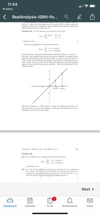 11:54
( Safari
RealAnalysis-ISBN-fix..
S E o e pres tnper, e s y
often as r nears zero this graph must be viewed with a certain amount of
suspicion. However our completely analytic definition of continuity shows that
this function is, in fact, contimuous at 0.
Problem 107. Use the definition of continuity to show that
S(2) - sin (2). ifz 40
10,
f(2) =
is continuous at 0.
Even more perplexing is the function defined by
Sr, if z is rational
D(z) -
if z is irrational.
To the naked eye, the graph of this function looks like the lines y = 0 and y =z.
Of course, such a graph woukd not be the graph of a function. Actually, both of
these lines have holes in them. Wherever there is a point on one line there is a
"hole" on the other. Each of these holes are the width of a single point (that is,
their "width" is zero!) so they are invisible to the naked eye (or even magnified
under the most powerful microscope available). This idea is illustrated in the
following graph
x inational rkral
Can such a funetion so "full of holes" actually be continuous anywhere? It
turns out that we can use our definition to show that this function is, in fact.
contimous at 0 and at no other point.
CONTINUITY: WHAT IT ISN'T AND WHAT IT Is
110
Problem 108.
(a) Use the definition of continuity to show that the function
Jz, ifa is rational
10, a is irrational
D(r) -
is continuous at 0.
(b) Let a 0. Use the definition of continuity to show that D is not continuous
at a. (Hint: You might want to break this up into two cases where a is
rational or irrational. Show that no choice of 6 > 0 will work for e -|al.
Note that Theorem Eof Chapter will probably help here.)
Next
1
Dashboard
Calendar
To Do
Notifications
Inbox
