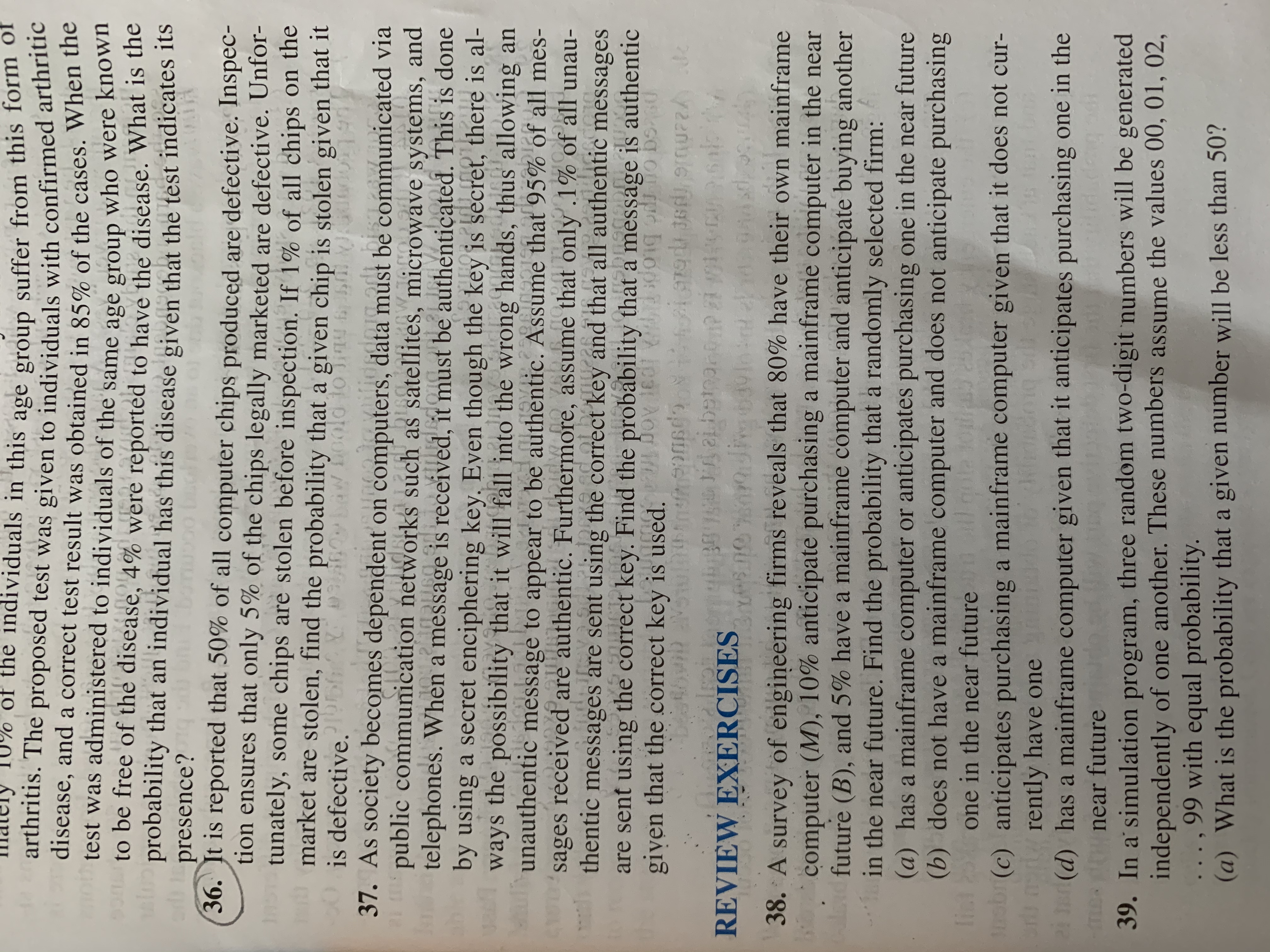 of the individuals in this age group suffer from this fom o
arthritis. The proposed test was given to individuals with confirmed arthritic
disease, and a correct test result was obtained in 85% of the cases. When the
test was administered to individuals of the same age group who were known
onto be free of the disease, 4% were reported to have the disease. What is tne
probability that an individual has this disease given that the test indicates its
presence?
36. It is reported that 50% of all computer chips produced are defective. Inspec-
tion ensures that only 5% of the chips legally marketed are defective. Unfor-
tunately, some chips are stolen before inspection. If 1% of all chips on the
market are stolen, find the probability that a given chip is stolen given that it
is defective.
37. As society becomes dependent on computers, data must be communicated via
public communication networks such as satellites, microwave systems, and
telephones. When a message is received, it must be authenticated. This is done
by using a secret enciphering key. Even though the key is secret, there is al-
ways the possibility that it will fall into the wrong hands, thus allowing an
ul
old loinu f
19
NJA
bist
unggiavilidedorg.odt
unauthentic message
sages received are authentic. Furthermore, assume that only .1%
thentic messages are sent using the correct key and that all authentic messages
are sent using the correct key. Find the probability that a
given that the correct key is used. Dov 1ed dong o bs0
to appear to be authentic. Assume that 95% of all mes-
oidw.nove.
of all unau-
messäge is authentic
REVIEW EXERCISES
38. A
of engineering firms reveals that 80% have their own mainframe
survey
computer (M), 10% anticipate purchasing a mainframe computer in the near
future (B), and 5% have a mainframe computer and anticipate buying another
in the near future. Find the probability that a randomly selected firm:
(a) has a mainframe computer or anticipates purchasing one in the near future
(b) does not have a mainframe computer and does not anticipate purchasing
lint
one in the near future
obr(c) anticipates purchasing a mainframe computer given that it does not cur-
r d rently have one
(d) has a mainframe computer given that it anticipates purchasing one in the
me near future
39. In a' simulation program, three random two-digit numbers will be generated
independently of one another. These numbers assume the values 00, 01, 02,
..., 99 with equal probability.
(a) What is the probability that a given number will be less than 50?
idadeng
