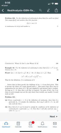 9:56
1 Safari
RealAnalysis-ISBN-fix...
Problem 100. Use the definition of continuity to show that if m and b are fixed
(but unspecified) real numbers then the function
f(x) = mx +b
is continuous at every real number a.
CONTINUITY: WHAT IT ISN'T AND WHAT It Is
106
Example 10. Use the definition of continuity to show that f(x) = r² is con-
tinuous at a = 0.
Proof: Let e > 0. Let 8 = VE. If | x – 0| < 8, then |r| < VE. Thus
|2² – 0°| = | æ|² < (VE) = e.
Thus by the definition, f is continuous at 0.
Notice that in these proofs, the challenge of an e > 0 was first given. This
is because the choice of & must depend upon ɛ. Also notice that there was no
explanation for our choice of d. We just supplied it and showed that it worked.
As long as & > 0, then this is all that is required. In point of fact, the d we
chose in each example was not the only choice that worked; any smaller å would
work as well.
Problem 101.
(a) Given a particular e > 0 in the definition of continuity, show that if a
particular do > 0 satisfies the definition, then any 8 with 0 < ô < ôo will
also work for this e.
(b) Show that if a d can be found to satisfy the conditions of the definition of
continuity for a particular eo > 0, then this & will also work for any e
with 0< €o <E.
Next
Dashboard
Calendar
To Do
Notifications
Inbox
因
