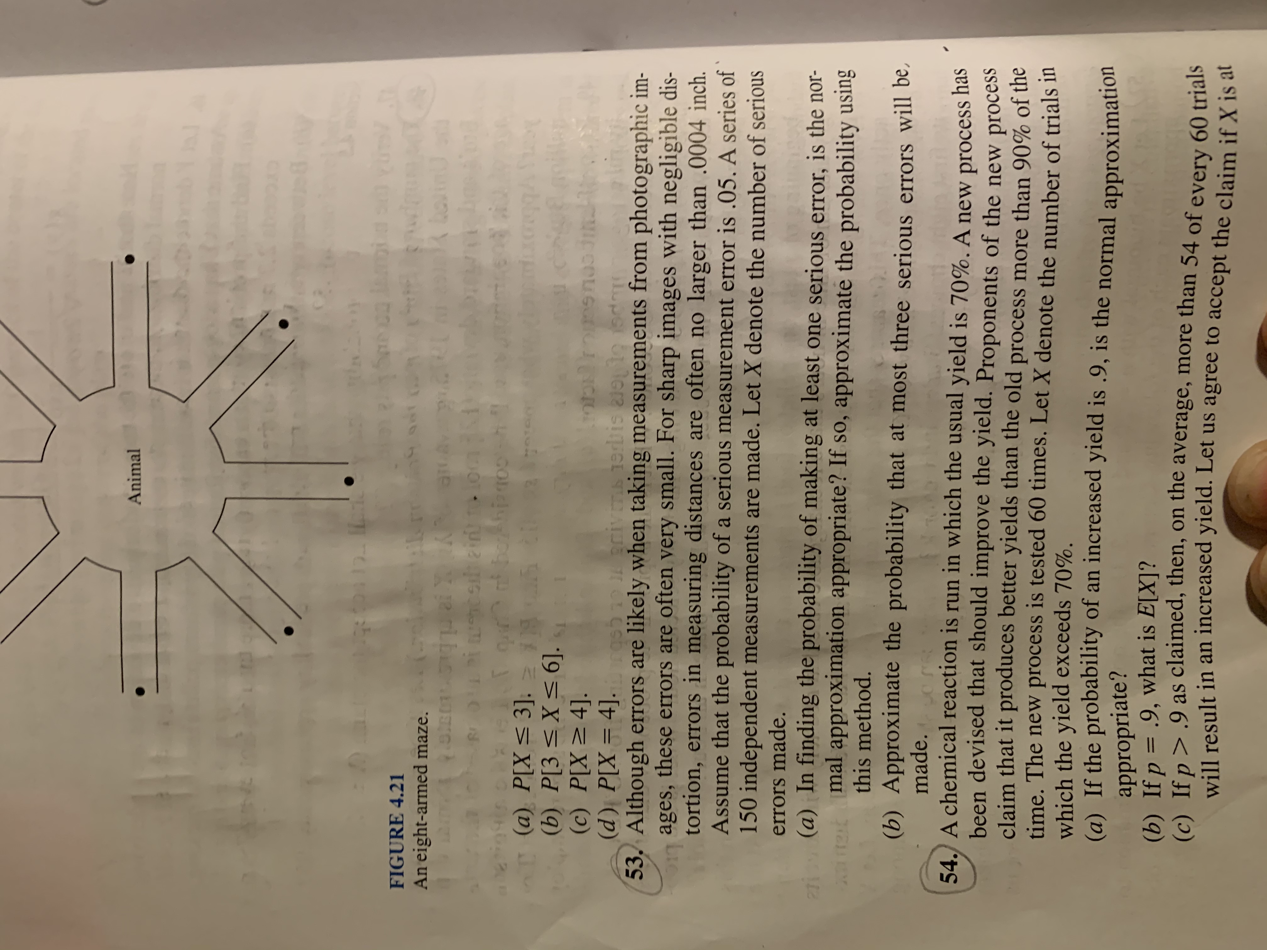 Animal
12.
FIGURE 4.21
An eight-armed maze.
bo.
boAhiano
(a) P[X< 3]. = 5 t
(b) P[3<X<6].
(c) P[X>4].
(d) P[X = 4].
53. Although errors are likely when taking measurements from photographic im-
ages, these errors are often very small. For sharp images with negligible dis-
tortion, errors in measuring distances are often no larger than .0004 inch.
Assume that the probability of a serious measurement error is .05. A series of `
150 independent measurements are made. Let X denote the number of serious
220Briva
errors made.
(a) In finding the probability of making at least one serious error, is the nor-
mal approximation appropriate? If so, approximate the probability using
this method.
(b) Approximate the probability that at most three serious errors will be,
made.
54. A chemical reaction is run in which the usual yield is 70%. A new process has
been devised that should improve the yield. Proponents of the new process
claim that it produces better yields than the old process more than 90% of the
time. The new process is tested 60 times. Let X denote the number of trials in
which the yield exceeds 70%.
(a) If the probability of an increased yield is .9, is the normal approximation
appropriate?
(b) If p = .9, what is E[X]?
(e) If n>.9 as claimed, then, on the average, more than 54 of every 60 trials
will result in an increased yield. Let us agree to accept the claim if X is at
%3D
