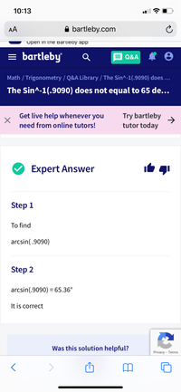 10:13
AA
A bartleby.com
Upen in the Bartieby app
= bartleby
Q&A
Math / Trigonometry / Q&A Library / The Sin^-1(.9090) does ..
The Sin^-1(.9090) does not equal to 65 de...
Get live help whenever you
Try bartleby
->
tutor today
need from online tutors!
Expert Answer
Step 1
To find
arcsin(.9090)
Step 2
arcsin(.9090) = 65.36°
It is correct
Was this solution helpful?
Privacy - Terms
