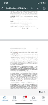 3:21
RealAnalysis-ISBN-fix...
was a way to be rigorous without having to run back to the definition each
time. Fortunately, there is a way. If we can use the definition to prove some
general rules about limits then we could use these rules whenever they applied
and be assured that everything was still rigorous. A number of these should
look familiar from calculus.
Problem 64. Let (c) - (c, c, e,...) be a constant sequence. Show that
lim e=e.
In proving the familiar limit theorems, the following will prove to be a very
useful tool.
Lemma 1.
(a) Triangle Inequality Let a and b be real numbers. Then
la +6 s lal+l6|-
(b) Reverse Triangle Inequality Let a and b be real numbers. Then
Ja| - 16 S la - M
CONVERGENCE OF SEQUENCES AND SERIES
80
Problem 65.
(a) Prove Lemma 0/ Hint: For the Reverse Triangle Inequality, consider
Jal - la - b+
(b) Show |la| - |6|| s la - 4. / Hint: You want to show lal - 16| s la - b| and
/'l9 - | 5 (l9l – l|)-
Theorem 7. If lim a, =a and lim b, - 6, then lim (a, +6) = a+b. A
We will often informally state this theorem as "the limit of a sum is the
sum of the limits." However, to be absolutely precise, what it says is that if
we already know that two sequences converge, then the sequence formed by
summing the corresponding terms of those two sequences will converge and, in
fact, converge to the sum of those individual limits. We'll provide the scrapwork
for the proof of this and leave the formal write-up as an exercise. Note the use
of the triangle inequality in the proof.
SCRAPWORK: If we let e > 0, then we want N so that if n > N, then
|(a, + 6) - (a + b)<e. We know that lim n =a and lim, - 6,
so we can make Jan - al and b, - 6| as small as we wish, provided we make
n large enough. Let's go back to what we want, to see if we can ckose the gap
between what we know and what we want. We have
|(a, + b) – (a + 6) |-|(a, - a) + (b, - b) |s la, - a|+|b, - b|
by the triangle inequality. To make this whole thing less than e, it makes sense
to make each part less than 5. Fortunately, we can do that as the definitions
of lim, d = a and lim,x b. = b allow us to make a, - a and b. - 6
arbitrarily small. Specifically, since lim,x n = a, there exists an Ni stuch
that if n> N, then Ja, -al <. Also since lim, b, = 6, there exists an Ng
such that if n> Na then b, - 6 <5. Since we want both of these to occur, it
makes sense to let N max(N1, Na). This should be the N that we seek.
Problem 66. Prove Theorem 2
Theorem 8. If lim a, =a and lim , - 6, then lim (a,b,) = ab.
SCRAPWORK: Given e>0, we want N so that if n> N, then Ja,b-ab <
e. One of the standard tricks in analysis is to "uncancel." In this case we will
subtract and add a convenient term. Normally these would "cancel out," which
is why we say that we will uncancel to put them back in. You already saw an
example of this in proving the Reverse Triangle Inequality (Problem 6). In the
Next
1
Dashboard
Calendar
To Do
Notifications
Inbox
