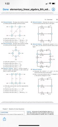 1:22
Done elementary_linear_algebra_8th_edi... O
ethe leing eperieCon leing vee
1.3 Exercises
33
22. Network Analysis The figure shows the flow of traffic
(in vehicles per hour) through a network of streets.
25. Network Analysis Determine the currents /. I, and
1, for the electrical network shown in the figure.
3 V
300
150
R-42
200
R2= 30
350
-
(a) Solve this system for x, i = 1, 2,....5.
(b) Find the traffic flow when x, = 200 and x, = 50.
(c) Find the traffic flow when x = 150 and x = 0.
Ry = 10
4 V
23. Network Analysis The figure shows the flow of traffic
(in vehicles per hour) through a network of streets.
26. Network Analysis Determine the currents I,, I,, I,
I. I, and I, for the electrical network shown in the
figure.
200
14 V
R- 32
100
100
-
R 20
E 25 V
X4
R3= 40
200
R=20
(a) Solve this system for x, i = 1, 2, 3, 4.
(b) Find the traffic flow whenx, = 0.
Rs = 12
(c) Find the traffic flow when x, = 100.
(d) Find the traffic flow when x, = 2x.
24. Network Analysis Water is flowing through a
R- 12
8 V
27. Network Analysis
network of pipes (in thousands of cubic meters per
hour), as shown in the figure.
(a) Determine the currents I,. I, and I, for the
electrical network shown in the figure.
600
(b) How is the result affected when A is changed to
2 volts and B is changed to 6 volts?
500
A: 5 V
X4
R= 10
600
500
(a) Solve this system for the water flow represented by
X, i= 1, 2,....7.
(b) Find the water flow when x, - x, = 100.
(e) Find the water flow when x, = x, = 0.
Rz= 20
(d) Find the water flow when x, = 1000 and x, = 0.
Ry = 40
B: 8 V
Capnige Cng Leing ARgekered Maye pnd ddad epen bde d pany c e ede up
Ed e dd y d es y e ingpe Conp Lengves e e a g
Chapter 1 Systems of Linear Equations
Calculus In Exercises 35 and 36, find the values of x, y.
and A that satisfy the system of equations. Such systems
arise in certain problems of calculus, and A is called the
CAPSTONE
Explain how to use systems of linear equations for
