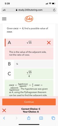 5:39
AA
A study.240tutoring.com
(L40
Given cscx =
4, find a possible value of
cosx.
A
V15
This is the value of the adjacent side,
not the ratio of cosx.
В
V15
C
4
hypotenuse
оррosite
The hypotenuse was given
cscx =
cosx =
adjacent
hypotenuse
as 4, using the Pythagorean theorem
can be used to find the adjacent side.
Continue
Correct Choice: C
Your Choice: A
