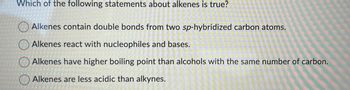 Which of the following statements about alkenes is true?
Alkenes contain double bonds from two sp-hybridized carbon atoms.
Alkenes react with nucleophiles and bases.
Alkenes have higher boiling point than alcohols with the same number of carbon.
Alkenes are less acidic than alkynes.