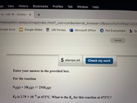 dit
View
History
Bookmarks
Profiles
Tab
Window
Help
13- HW 16 Connect X
nheducation.com/ext/map/index.html?_con%3Dcon&external_browser%3D0&launchUrl=https%253.
Google Docs
Google Slides R URI Portals
do Poll Everywhere b Ba
Microsoft Office
Saved
5 attempts left
Check my work
Enter your answer in the provided box.
For the reaction
+3H2(g)= 2NH38)
Kp is 2.79 x 10 at 472°C. What is the K. for this reaction at 472°C?

