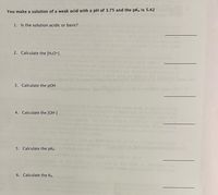 You make a solution of a weak acid with a pH of 3.75 and the pKa is 5.42
1. Is the solution acidic or basic?
Ared di
IM.H
the reac
2. Calculate the [H3O+].
ncentrationofthe
3. Calculate the pOH
rent Weak acids at
sercher to cetec
rentration of
4. Calculate the [OH-]
an nown acid
5. Calculate the pKb
6. Calculate the Kb.
