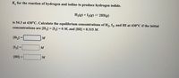 K, for the reaction of hydrogen and iodine to produce hydrogen iodide.
H2(g) + I½(g) = 2HI(g)
is 54.3 at 430°C. Calculate the equilibrium concentrations of H2, I2, and HI at 430°C if the initial
concentrations are [H2] = [I2] = 0 M, and [HI] = 0.315 M.
[H2] =
M
[I] =
M
%3D
[H国=
