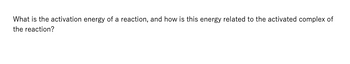 What is the activation energy of a reaction, and how is this energy related to the activated complex of
the reaction?