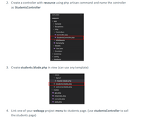 2. Create a controller with resource using php artisan command and name the controller
as StudentsController
EXPLORER
WEBAPP1
v app
> Console
> Exceptions
v Http
v Controllers
* Controller.php
* StudentsController.php
> Middleware
* Kernel.php
v Models
* User.php
> Providers
bootstrap
> config
database
3. Create students.blade.php in view (can use any template)
views
v layout
E master.blade.php
E students.blade.php
E welcome.blade.php
routes
* api.php
channels.php
w console.php
* web.php
4. Link one of your webapp project menu to students page. (use studentsController to call
the students page)
