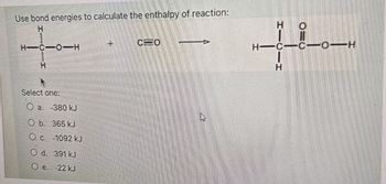 Use bond energies to calculate the enthalpy of reaction:
H
H-C-0-H
H
Select one:
O a: -380 kJ
O b. 365 kJ
O c. -1092 kJ
O d. 391 kJ
O e. 22 kJ
+
CEO
A
HICII
O=0
HIC-CO-H
Н