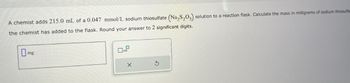 A chemist adds 215.0 mL of a 0.047 mmol/L sodium thiosulfate (Na₂S2O3) solution to a reaction flask. Calculate the mass in milligrams of sodium thiosulfa
the chemist has added to the flask. Round your answer to 2 significant digits.
mg
0
10
X
5