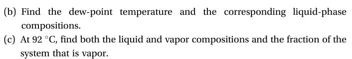 (b) Find the dew-point temperature and the corresponding liquid-phase
compositions
(c) At 92 °C, find both the liquid and vapor compositions and the fraction of the
system that is vapor
