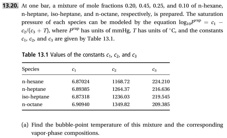 13.20. At one bar, a mixture of mole fractions 0.20, 0.45, 0.25, and 0.10 of n-hexane,
n-heptane, iso-heptane, and n-octane, respectively, is prepared. The saturation
pressure of each species can be modeled by the equation log10Pvap=c
C2/(c3T), where Pap has units of mmHg, T has units of °C, and the constants
Ci, C2, and c are given by Table 13.1
Table 13.1 Values of the constants c1, c2, and c3
Species
С2
C3
С1
n-hexane
6.87024
1168.72
224.210
n-heptane
iso-heptane
6.89385
1264.37
216.636
1236.03
6.87318
219.545
6.90940 1349.82
209.385
n-octane
(a) Find the bubble-point temperature of this mixture and the corresponding
vapor-phase compositions
