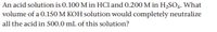 An acid solution is 0.100 M in HCl and 0.200 M in H2SO4. What
volume of a 0.150 M KOH solution would completely neutralize
all the acid in 500.0 ml of this solution?
