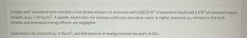 A rigid, well-insulated tank contains a two-phase mixture of ammonia with 0.0025 ft3 of saturated liquid and 1.5 ft3 of saturated vapor,
initially at p1 = 50 lbf/in². A paddle wheel stirs the mixture until only saturated vapor at higher pressure, p2, remains in the tank.
Kinetic and potential energy effects are negligible.
Determine the pressure p2, in lbf/in², and the amount of energy transfer by work, in Btu.
